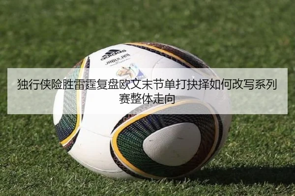 独行侠险胜雷霆复盘欧文末节单打抉择如何改写系列赛整体走向