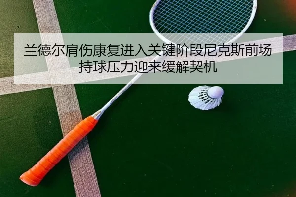兰德尔肩伤康复进入关键阶段尼克斯前场持球压力迎来缓解契机