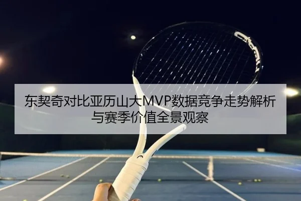东契奇对比亚历山大MVP数据竞争走势解析与赛季价值全景观察