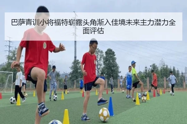 巴萨青训小将福特崭露头角渐入佳境未来主力潜力全面评估