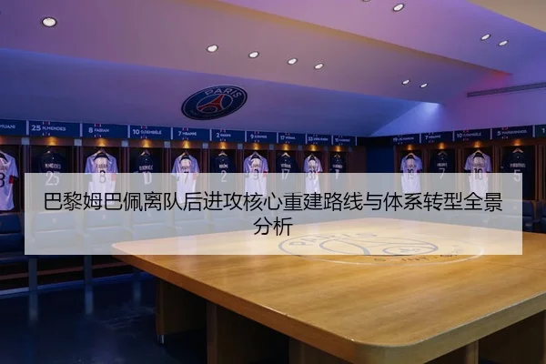 巴黎姆巴佩离队后进攻核心重建路线与体系转型全景分析