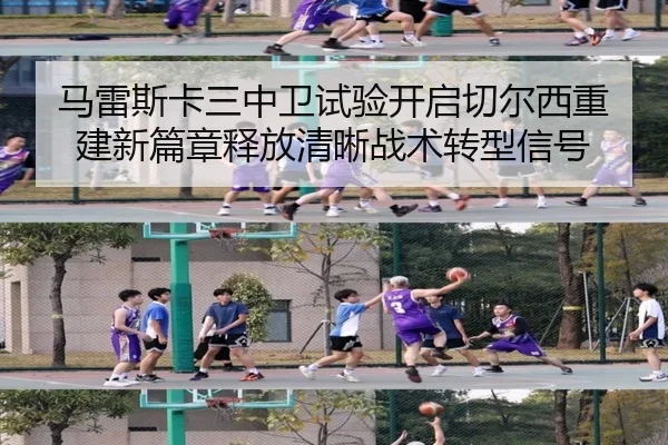 马雷斯卡三中卫试验开启切尔西重建新篇章释放清晰战术转型信号