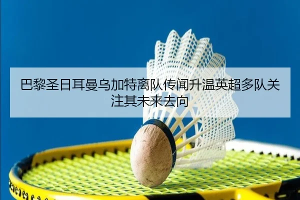 巴黎圣日耳曼乌加特离队传闻升温英超多队关注其未来去向