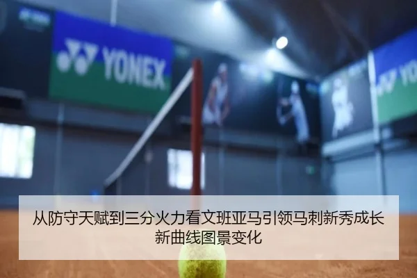 从防守天赋到三分火力看文班亚马引领马刺新秀成长新曲线图景变化