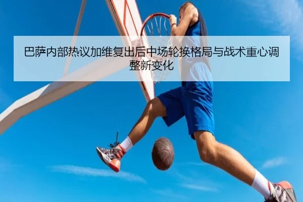 巴萨内部热议加维复出后中场轮换格局与战术重心调整新变化