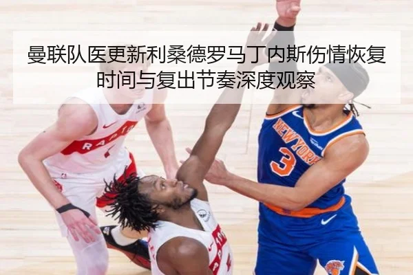 曼联队医更新利桑德罗马丁内斯伤情恢复时间与复出节奏深度观察