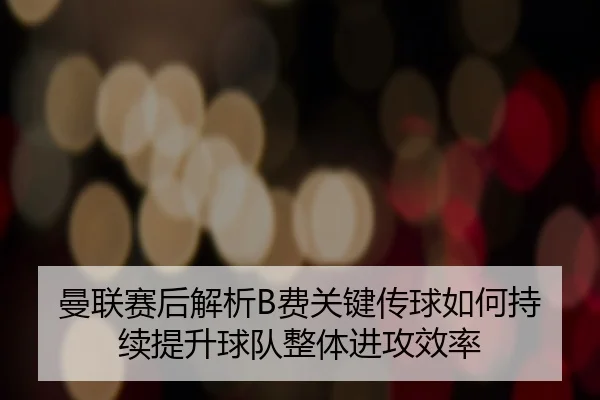 曼联赛后解析B费关键传球如何持续提升球队整体进攻效率