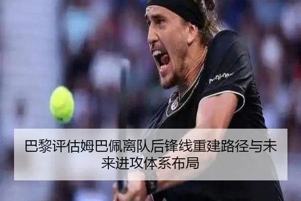 巴黎评估姆巴佩离队后锋线重建路径与未来进攻体系布局