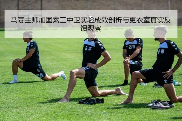 马赛主帅加图索三中卫实验成效剖析与更衣室真实反馈观察