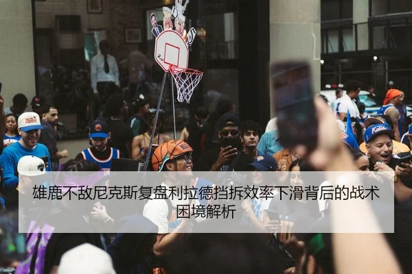雄鹿不敌尼克斯复盘利拉德挡拆效率下滑背后的战术困境解析